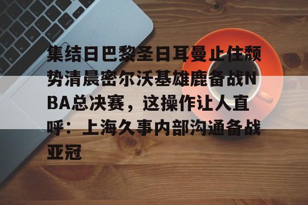 包含集结日巴黎圣日耳曼止住颓势清晨密尔沃基雄鹿备战NBA总决赛,这操作让人直呼:上海久事内部沟通备战亚冠的词条 包含集结日巴黎圣日耳曼止住颓势清晨密尔沃基雄鹿备战NBA总决赛,这操作让人直呼:上海久事内部沟通备战亚冠的词条